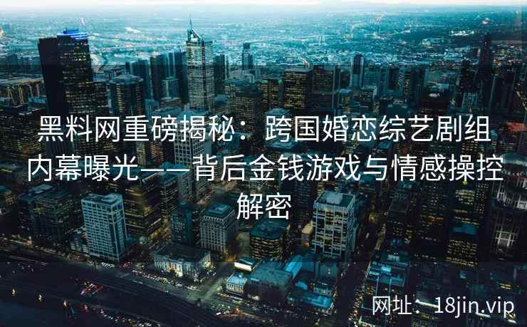 黑料网重磅揭秘：跨国婚恋综艺剧组内幕曝光——背后金钱游戏与情感操控解密