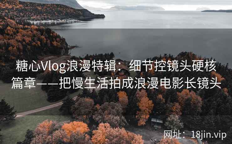 糖心Vlog浪漫特辑：细节控镜头硬核篇章——把慢生活拍成浪漫电影长镜头