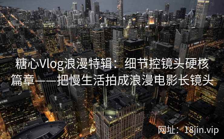 糖心Vlog浪漫特辑：细节控镜头硬核篇章——把慢生活拍成浪漫电影长镜头
