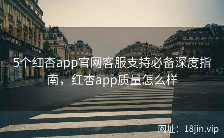 5个红杏app官网客服支持必备深度指南，红杏app质量怎么样