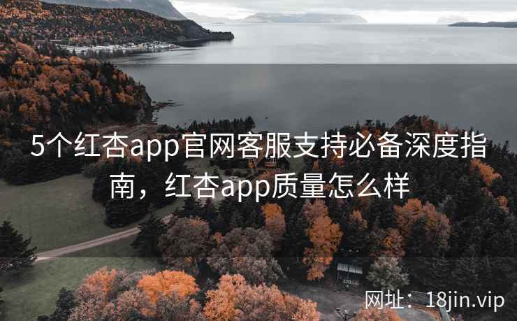 5个红杏app官网客服支持必备深度指南，红杏app质量怎么样
