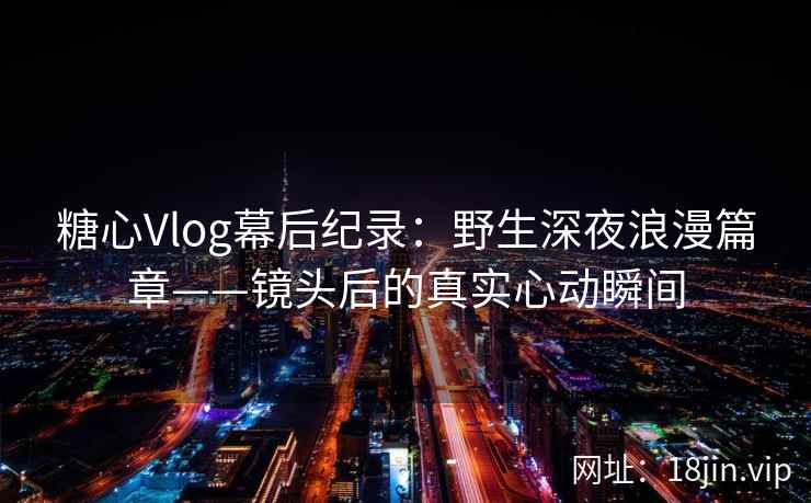 糖心Vlog幕后纪录：野生深夜浪漫篇章——镜头后的真实心动瞬间