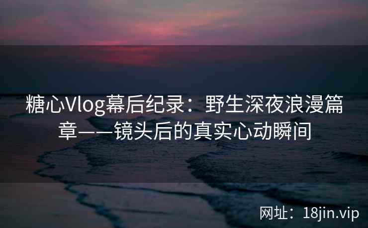 糖心Vlog幕后纪录：野生深夜浪漫篇章——镜头后的真实心动瞬间