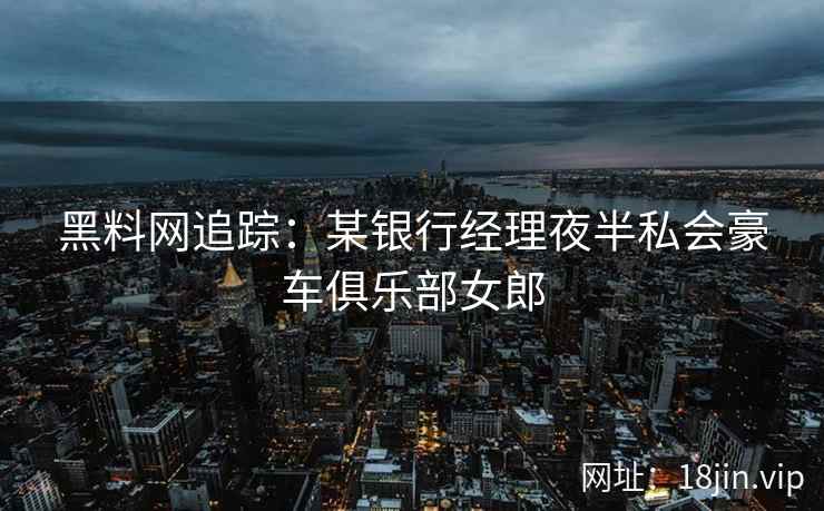 黑料网追踪：某银行经理夜半私会豪车俱乐部女郎