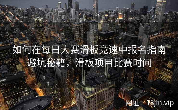 如何在每日大赛滑板竞速中报名指南避坑秘籍，滑板项目比赛时间