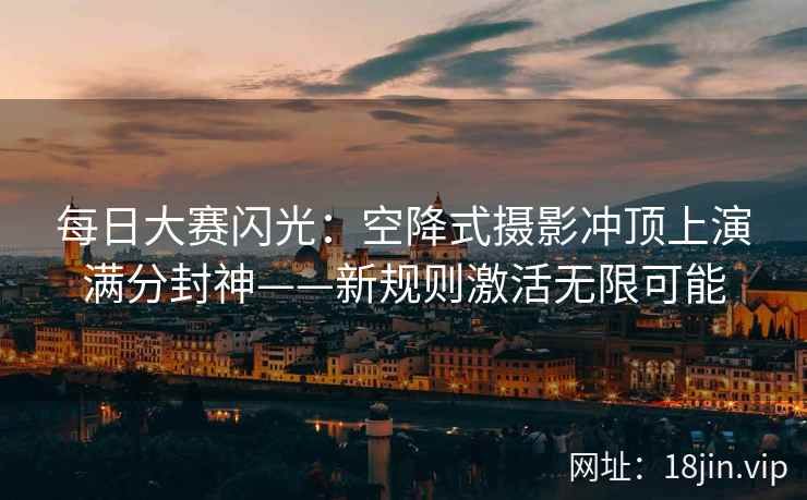 每日大赛闪光：空降式摄影冲顶上演满分封神——新规则激活无限可能