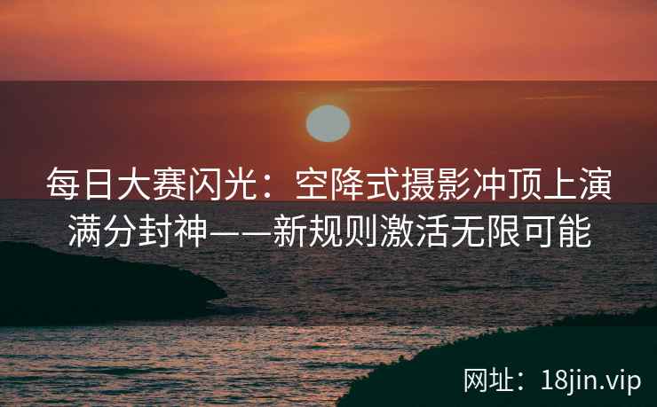 每日大赛闪光：空降式摄影冲顶上演满分封神——新规则激活无限可能