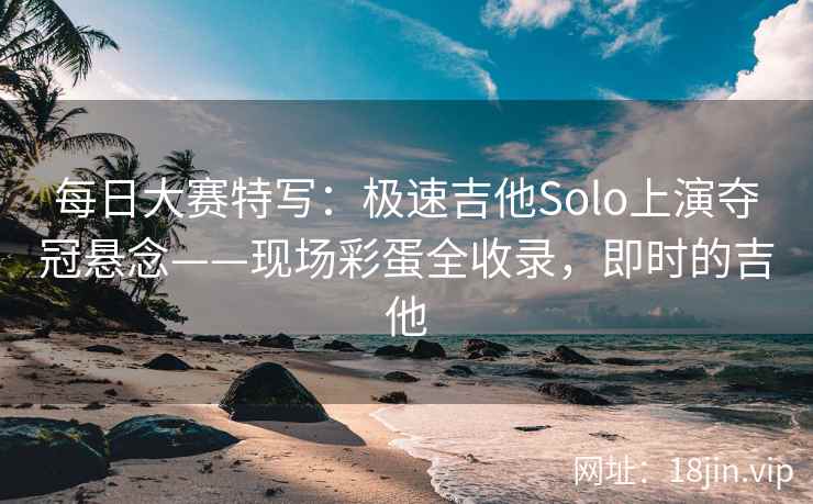 每日大赛特写：极速吉他Solo上演夺冠悬念——现场彩蛋全收录，即时的吉他