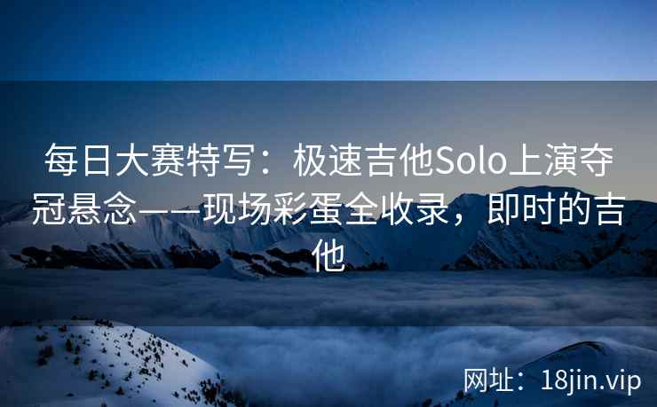 每日大赛特写：极速吉他Solo上演夺冠悬念——现场彩蛋全收录，即时的吉他