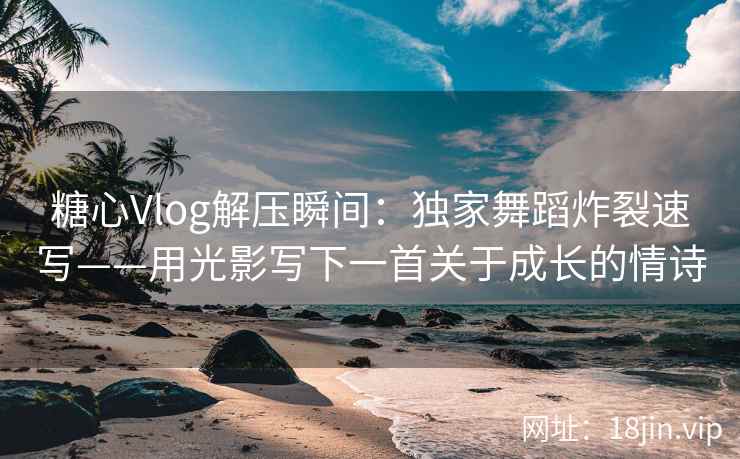 糖心Vlog解压瞬间：独家舞蹈炸裂速写——用光影写下一首关于成长的情诗  第2张
