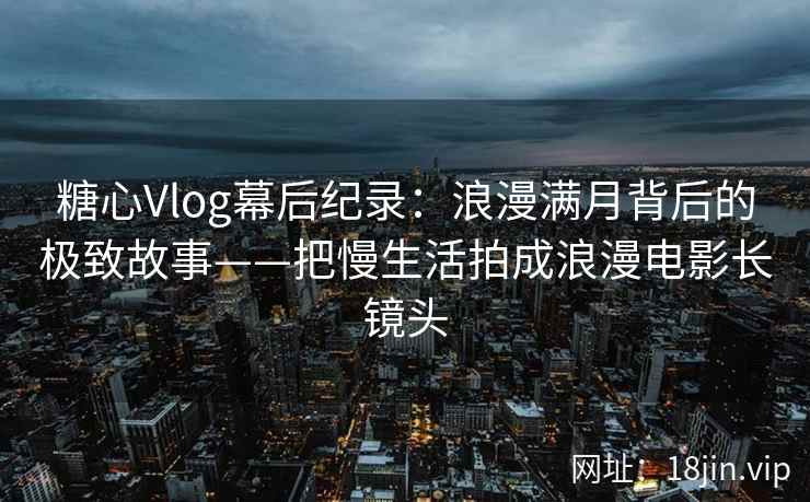 糖心Vlog幕后纪录：浪漫满月背后的极致故事——把慢生活拍成浪漫电影长镜头