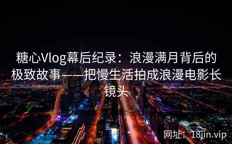 糖心Vlog幕后纪录：浪漫满月背后的极致故事——把慢生活拍成浪漫电影长镜头  第2张