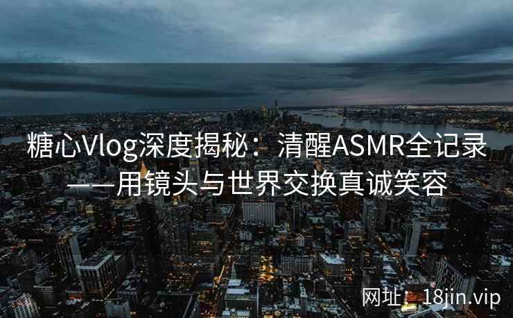 糖心Vlog深度揭秘：清醒ASMR全记录——用镜头与世界交换真诚笑容  第2张