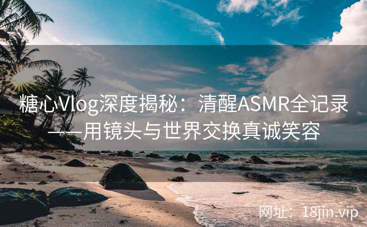 糖心Vlog深度揭秘：清醒ASMR全记录——用镜头与世界交换真诚笑容  第1张