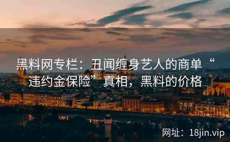 黑料网专栏：丑闻缠身艺人的商单“违约金保险”真相，黑料的价格