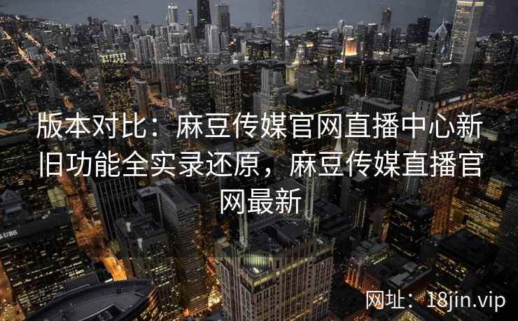 版本对比：麻豆传媒官网直播中心新旧功能全实录还原，麻豆传媒直播官网最新  第2张
