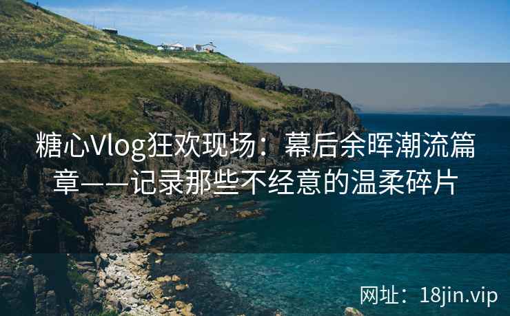 糖心Vlog狂欢现场：幕后余晖潮流篇章——记录那些不经意的温柔碎片