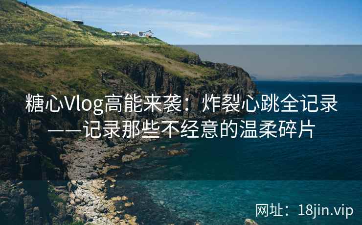 糖心Vlog高能来袭：炸裂心跳全记录——记录那些不经意的温柔碎片