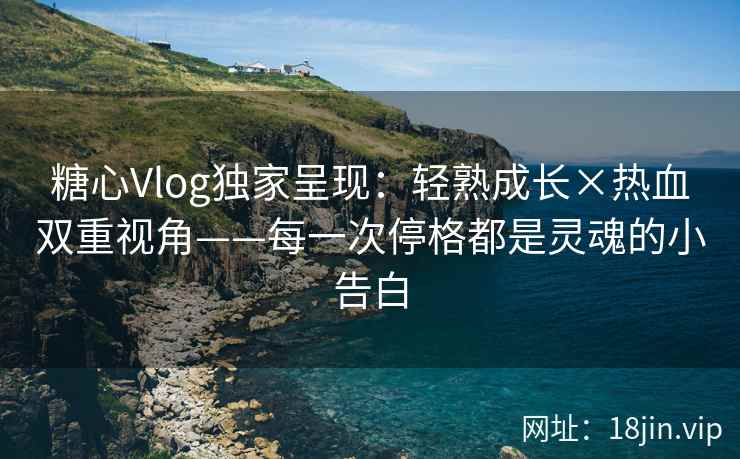 糖心Vlog独家呈现：轻熟成长×热血双重视角——每一次停格都是灵魂的小告白