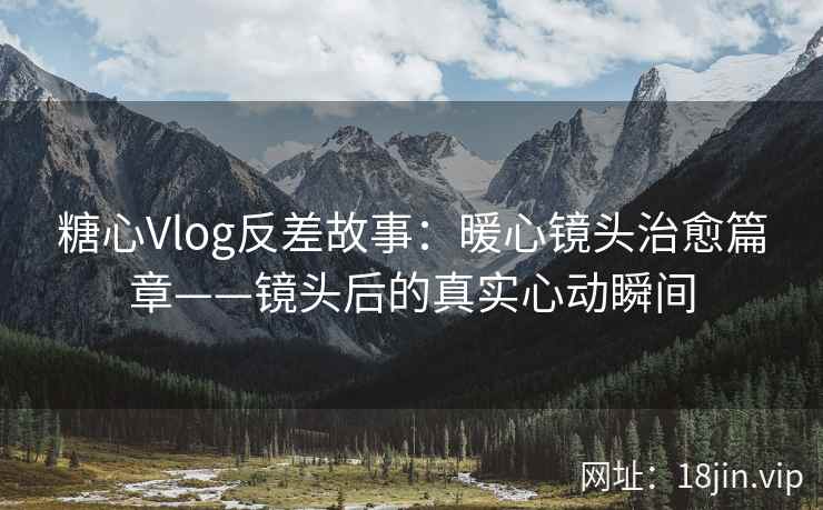 糖心Vlog反差故事：暖心镜头治愈篇章——镜头后的真实心动瞬间