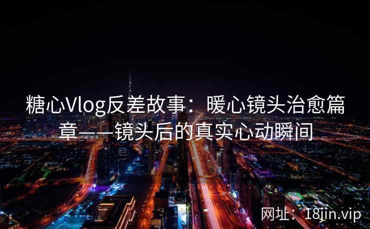 糖心Vlog反差故事：暖心镜头治愈篇章——镜头后的真实心动瞬间