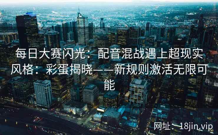 每日大赛闪光：配音混战遇上超现实风格：彩蛋揭晓——新规则激活无限可能