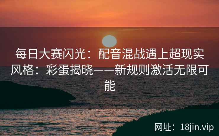 每日大赛闪光：配音混战遇上超现实风格：彩蛋揭晓——新规则激活无限可能