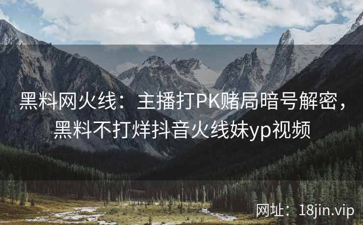 黑料网火线：主播打PK赌局暗号解密，黑料不打烊抖音火线妹yp视频