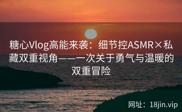 糖心Vlog高能来袭：细节控ASMR×私藏双重视角——一次关于勇气与温暖的双重冒险