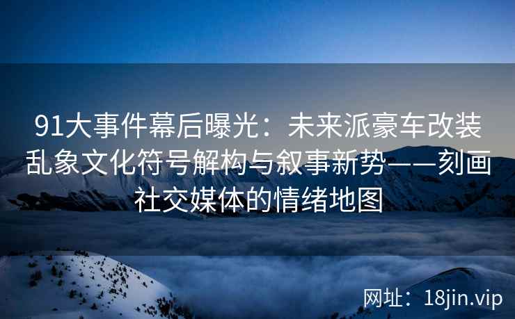 91大事件幕后曝光：未来派豪车改装乱象文化符号解构与叙事新势——刻画社交媒体的情绪地图