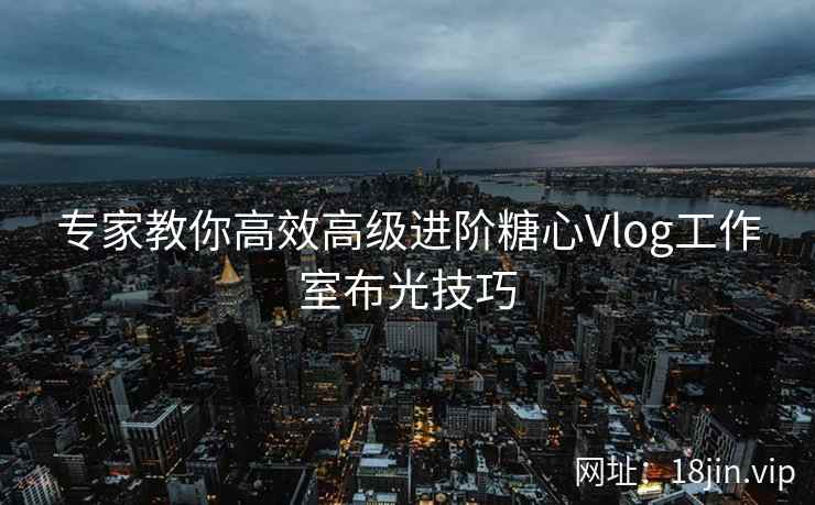 专家教你高效高级进阶糖心Vlog工作室布光技巧