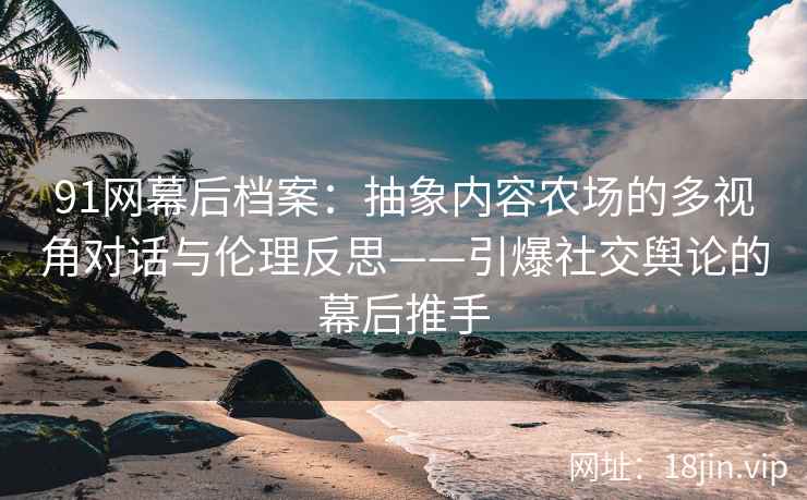 91网幕后档案：抽象内容农场的多视角对话与伦理反思——引爆社交舆论的幕后推手