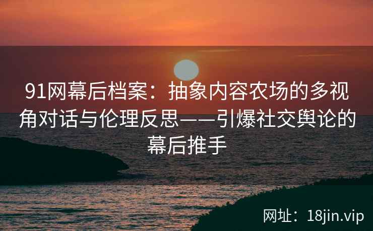 91网幕后档案：抽象内容农场的多视角对话与伦理反思——引爆社交舆论的幕后推手