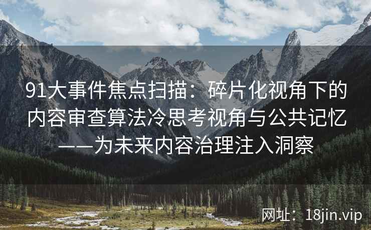 91大事件焦点扫描：碎片化视角下的内容审查算法冷思考视角与公共记忆——为未来内容治理注入洞察
