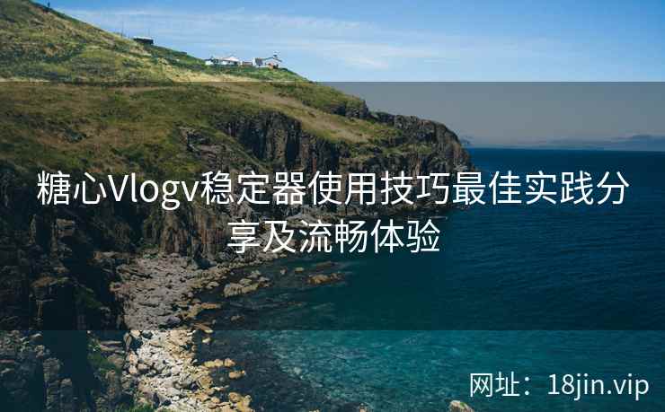 糖心Vlogv稳定器使用技巧最佳实践分享及流畅体验