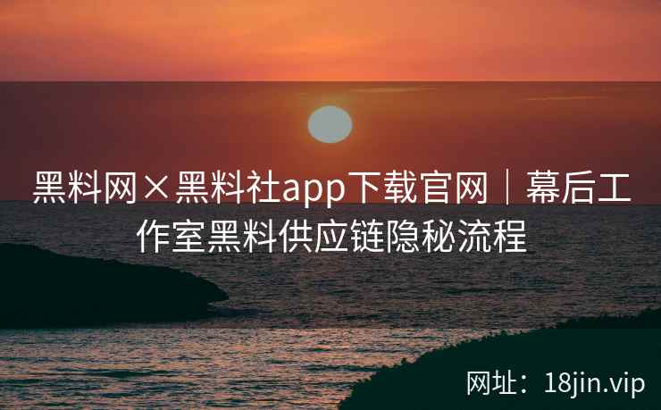 黑料网×黑料社app下载官网｜幕后工作室黑料供应链隐秘流程
