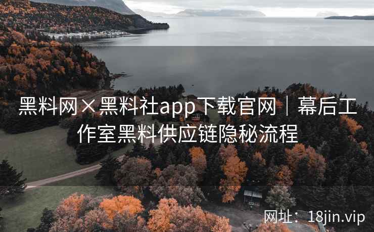 黑料网×黑料社app下载官网｜幕后工作室黑料供应链隐秘流程