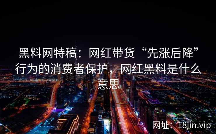黑料网特稿：网红带货“先涨后降”行为的消费者保护，网红黑料是什么意思