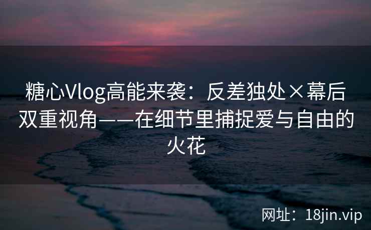 糖心Vlog高能来袭：反差独处×幕后双重视角——在细节里捕捉爱与自由的火花  第2张