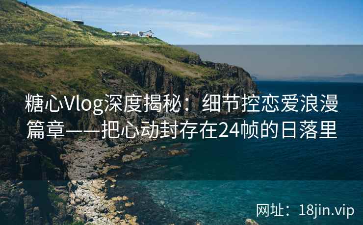糖心Vlog深度揭秘：细节控恋爱浪漫篇章——把心动封存在24帧的日落里  第1张