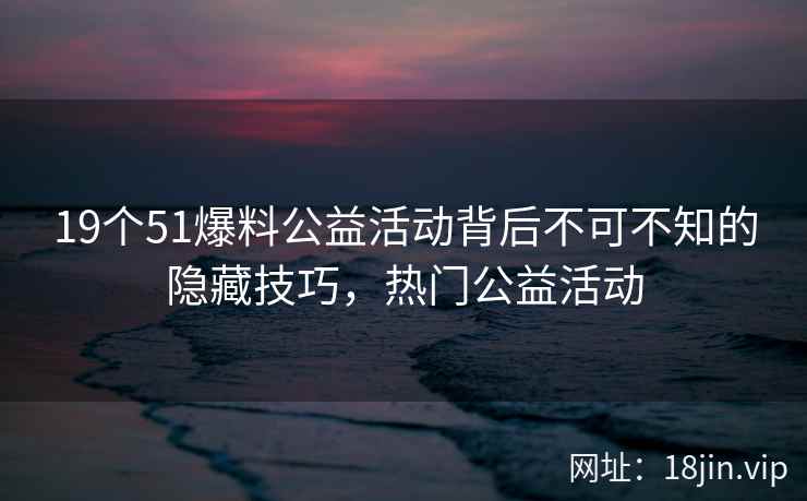 19个51爆料公益活动背后不可不知的隐藏技巧，热门公益活动