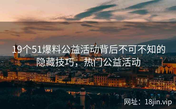 19个51爆料公益活动背后不可不知的隐藏技巧，热门公益活动