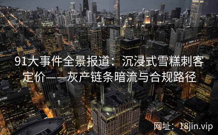 91大事件全景报道：沉浸式雪糕刺客定价——灰产链条暗流与合规路径