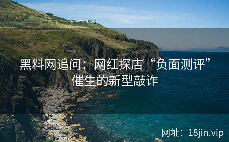 黑料网追问：网红探店“负面测评”催生的新型敲诈