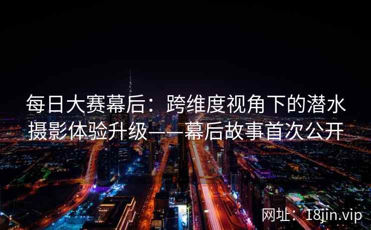 每日大赛幕后：跨维度视角下的潜水摄影体验升级——幕后故事首次公开