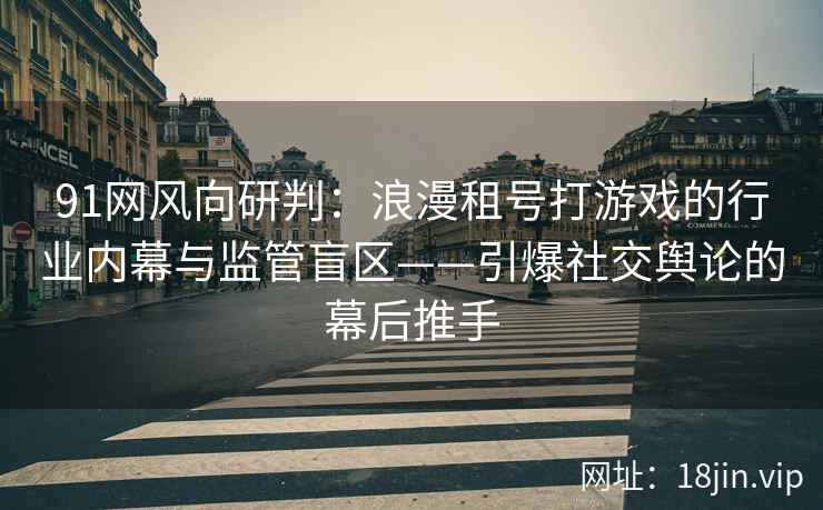 91网风向研判：浪漫租号打游戏的行业内幕与监管盲区——引爆社交舆论的幕后推手