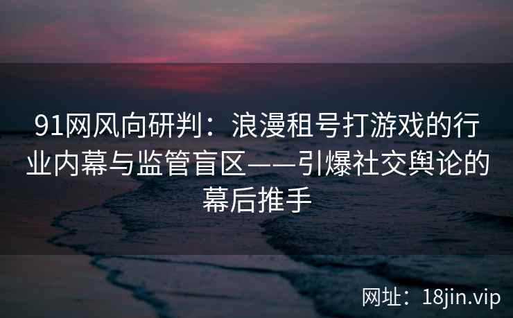 91网风向研判：浪漫租号打游戏的行业内幕与监管盲区——引爆社交舆论的幕后推手