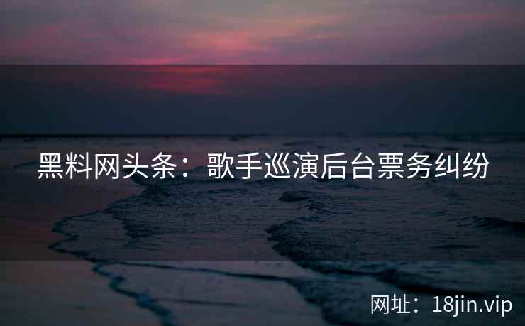 黑料网头条：歌手巡演后台票务纠纷