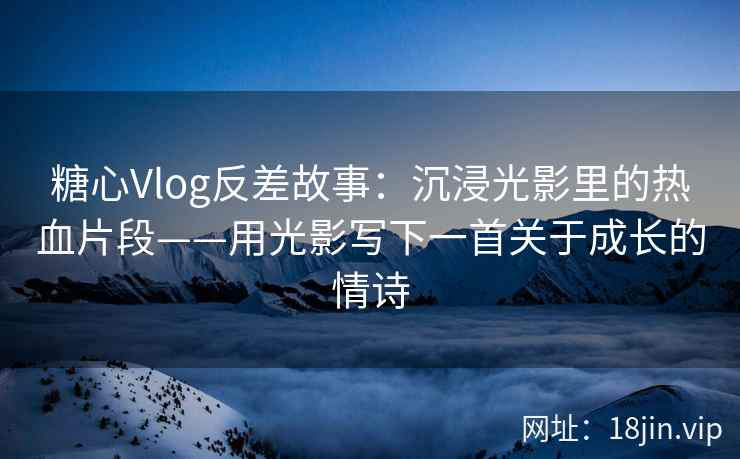 糖心Vlog反差故事：沉浸光影里的热血片段——用光影写下一首关于成长的情诗