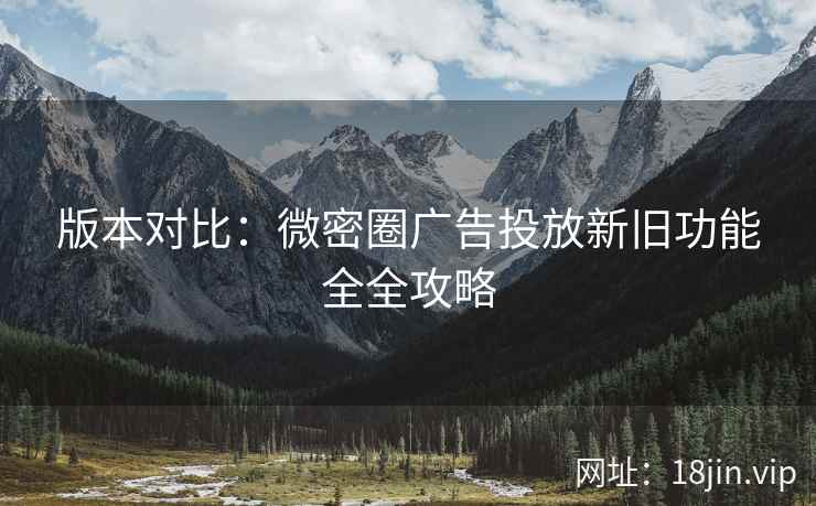 版本对比：微密圈广告投放新旧功能全全攻略